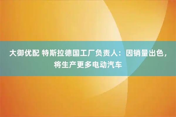 大御优配 特斯拉德国工厂负责人：因销量出色，将生产更多电动汽车