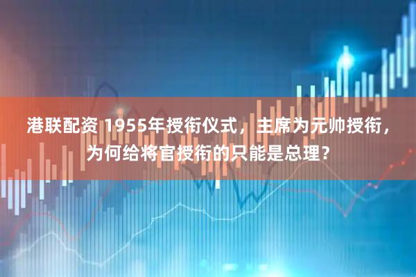 港联配资 1955年授衔仪式，主席为元帅授衔，为何给将官授衔的只能是总理？