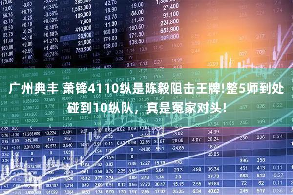 广州典丰 萧锋4110纵是陈毅阻击王牌!整5师到处碰到10纵队，真是冤家对头!