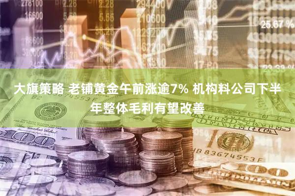 大旗策略 老铺黄金午前涨逾7% 机构料公司下半年整体毛利有望改善