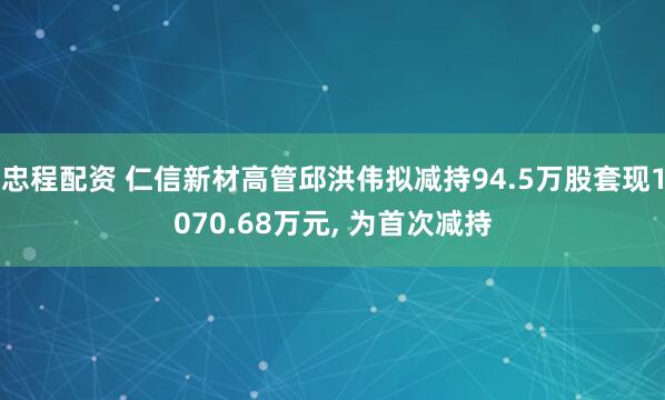 忠程配资 仁信新材高管邱洪伟拟减持94.5万股套现1070.68万元, 为首次减持