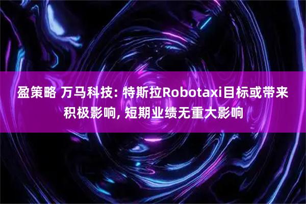 盈策略 万马科技: 特斯拉Robotaxi目标或带来积极影响, 短期业绩无重大影响