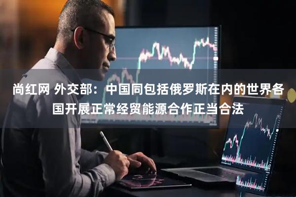 尚红网 外交部：中国同包括俄罗斯在内的世界各国开展正常经贸能源合作正当合法