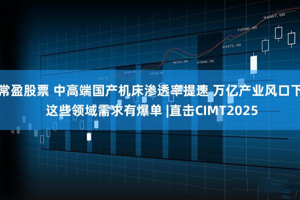 常盈股票 中高端国产机床渗透率提速 万亿产业风口下 这些领域需求有爆单 |直击CIMT2025