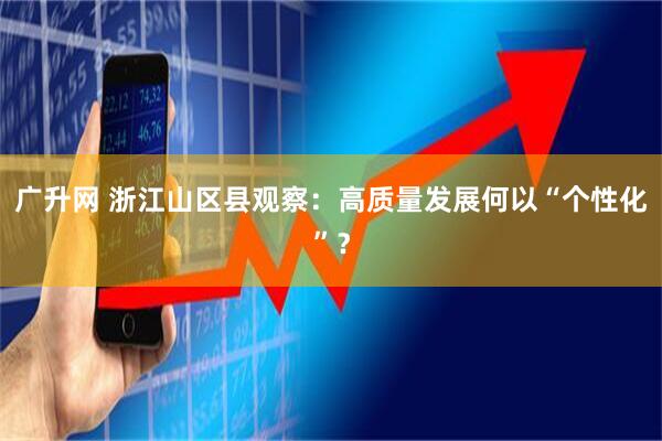 广升网 浙江山区县观察：高质量发展何以“个性化”？