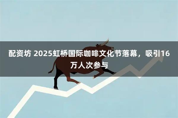 配资坊 2025虹桥国际咖啡文化节落幕，吸引16万人次参与