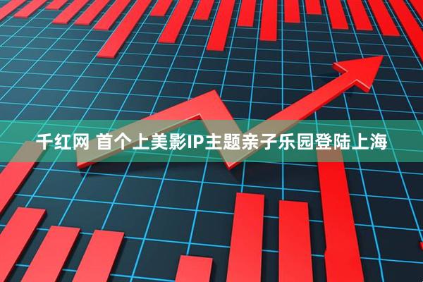 千红网 首个上美影IP主题亲子乐园登陆上海