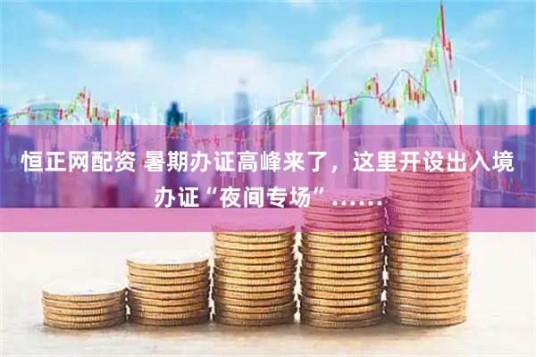 恒正网配资 暑期办证高峰来了，这里开设出入境办证“夜间专场”……