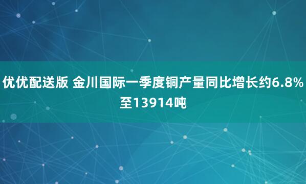 优优配送版 金川国际一季度铜产量同比增长约6.8%至13914吨