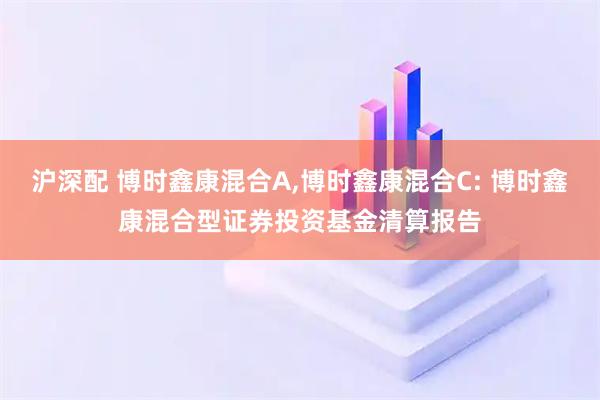 沪深配 博时鑫康混合A,博时鑫康混合C: 博时鑫康混合型证券投资基金清算报告