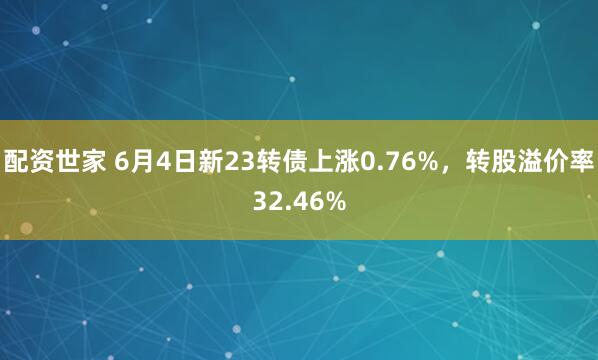 配资世家 6月4日新23转债上涨0.76%，转股溢价率32.46%