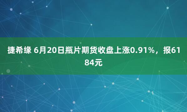 捷希缘 6月20日瓶片期货收盘上涨0.91%，报6184元