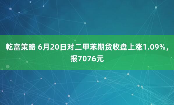 乾富策略 6月20日对二甲苯期货收盘上涨1.09%，报7076元