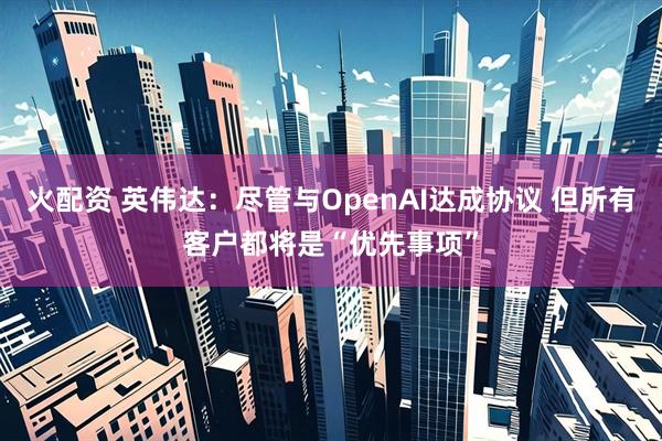 火配资 英伟达：尽管与OpenAI达成协议 但所有客户都将是“优先事项”