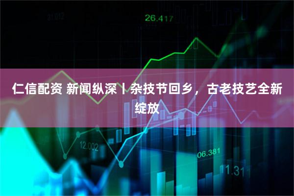 仁信配资 新闻纵深丨杂技节回乡，古老技艺全新绽放