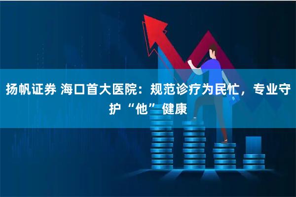 扬帆证券 海口首大医院：规范诊疗为民忙，专业守护 “他” 健康