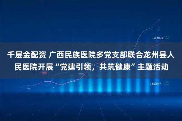 千层金配资 广西民族医院多党支部联合龙州县人民医院开展“党建引领，共筑健康”主题活动