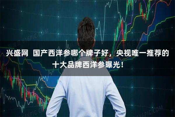 兴盛网  国产西洋参哪个牌子好，央视唯一推荐的十大品牌西洋参曝光！