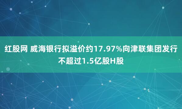 红股网 威海银行拟溢价约17.97%向津联集团发行不超过1.5亿股H股