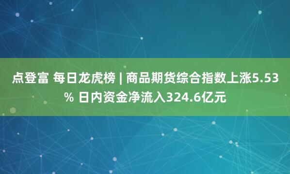 点登富 每日龙虎榜 | 商品期货综合指数上涨5.53% 日内资金净流入324.6亿元