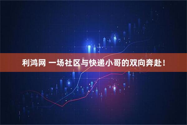利鸿网 一场社区与快递小哥的双向奔赴！