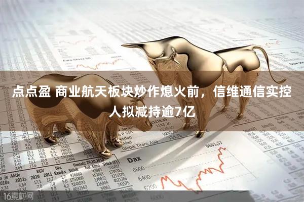 点点盈 商业航天板块炒作熄火前，信维通信实控人拟减持逾7亿
