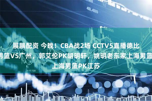展鵬配资 今晚！CBA战2场 CCTV5直播德比战广东男篮VS广州，郭艾伦PK胡明轩，姚明老东家上海男篮PK江苏