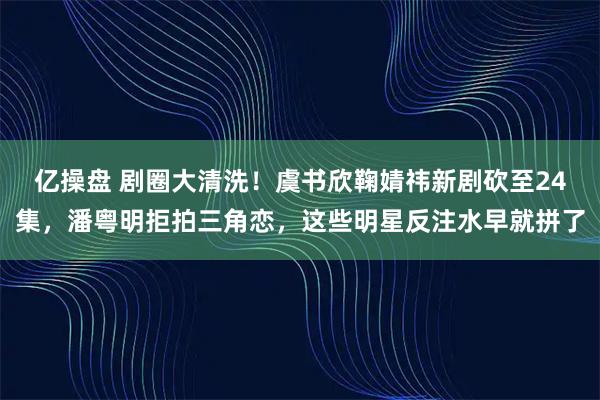 亿操盘 剧圈大清洗！虞书欣鞠婧祎新剧砍至24集，潘粤明拒拍三角恋，这些明星反注水早就拼了