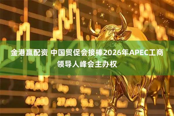金港赢配资 中国贸促会接棒2026年APEC工商领导人峰会主办权